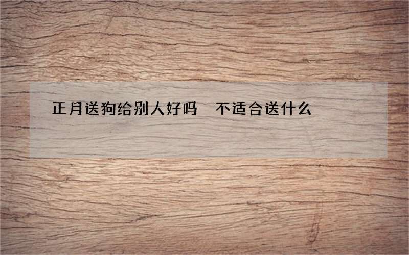 正月送狗给别人好吗 不适合送什么